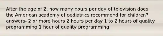 After the age of 2, how many hours per day of television does the American academy of pediatrics recommend for children? answers- 2 or more hours 2 hours per day 1 to 2 hours of quality programming 1 hour of quality programming