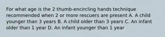 For what age is the 2 thumb-encircling hands technique recommended when 2 or more rescuers are present A. A child younger than 3 years B. A child older than 3 years C. An infant older than 1 year D. An infant younger than 1 year