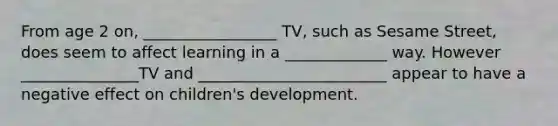 From age 2 on, _________________ TV, such as Sesame Street, does seem to affect learning in a _____________ way. However _______________TV and ________________________ appear to have a negative effect on children's development.