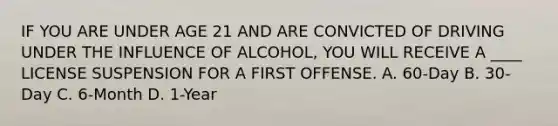 IF YOU ARE UNDER AGE 21 AND ARE CONVICTED OF DRIVING UNDER THE INFLUENCE OF ALCOHOL, YOU WILL RECEIVE A ____ LICENSE SUSPENSION FOR A FIRST OFFENSE. A. 60-Day B. 30-Day C. 6-Month D. 1-Year