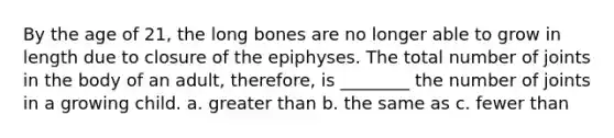 By the age of 21, the long bones are no longer able to grow in length due to closure of the epiphyses. The total number of joints in the body of an adult, therefore, is ________ the number of joints in a growing child. a. greater than b. the same as c. fewer than