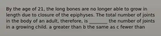 By the age of 21, the long bones are no longer able to grow in length due to closure of the epiphyses. The total number of joints in the body of an adult, therefore, is ________ the number of joints in a growing child. a greater than b the same as c fewer than