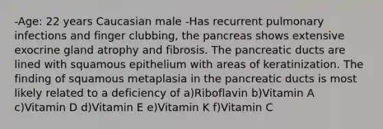 -Age: 22 years Caucasian male -Has recurrent pulmonary infections and finger clubbing, the pancreas shows extensive exocrine gland atrophy and fibrosis. The pancreatic ducts are lined with squamous epithelium with areas of keratinization. The finding of squamous metaplasia in the pancreatic ducts is most likely related to a deficiency of a)Riboflavin b)Vitamin A c)Vitamin D d)Vitamin E e)Vitamin K f)Vitamin C