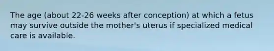 The age (about 22-26 weeks after conception) at which a fetus may survive outside the mother's uterus if specialized medical care is available.