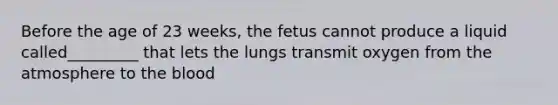 Before the age of 23 weeks, the fetus cannot produce a liquid called_________ that lets the lungs transmit oxygen from the atmosphere to the blood