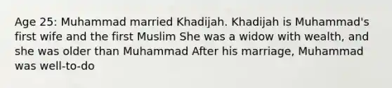 Age 25: Muhammad married Khadijah. Khadijah is Muhammad's first wife and the first Muslim She was a widow with wealth, and she was older than Muhammad After his marriage, Muhammad was well-to-do