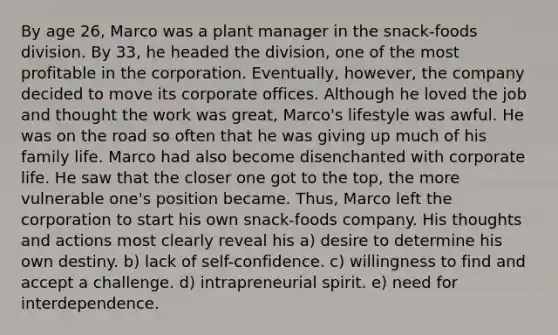 By age 26, Marco was a plant manager in the snack-foods division. By 33, he headed the division, one of the most profitable in the corporation. Eventually, however, the company decided to move its corporate offices. Although he loved the job and thought the work was great, Marco's lifestyle was awful. He was on the road so often that he was giving up much of his family life. Marco had also become disenchanted with corporate life. He saw that the closer one got to the top, the more vulnerable one's position became. Thus, Marco left the corporation to start his own snack-foods company. His thoughts and actions most clearly reveal his a) desire to determine his own destiny. b) lack of self-confidence. c) willingness to find and accept a challenge. d) intrapreneurial spirit. e) need for interdependence.