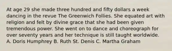 At age 29 she made three hundred and fifty dollars a week dancing in the revue The Greenwich Follies. She equated art with religion and felt by divine grace that she had been given tremendous power. She went on to dance and choreograph for over seventy years and her technique is still taught worldwide. A. Doris Humphrey B. Ruth St. Denis C. Martha Graham