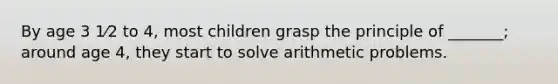 By age 3 1⁄2 to 4, most children grasp the principle of _______; around age 4, they start to solve arithmetic problems.