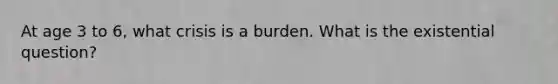 At age 3 to 6, what crisis is a burden. What is the existential question?