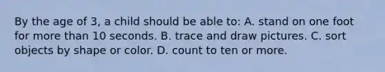 By the age of​ 3, a child should be able​ to: A. stand on one foot for more than 10 seconds. B. trace and draw pictures. C. sort objects by shape or color. D. count to ten or more.