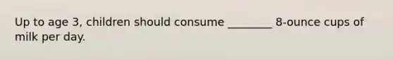 Up to age 3, children should consume ________ 8-ounce cups of milk per day.