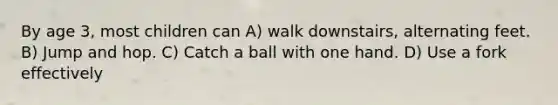 By age 3, most children can A) walk downstairs, alternating feet. B) Jump and hop. C) Catch a ball with one hand. D) Use a fork effectively