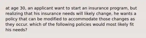 at age 30, an applicant want to start an insurance program, but realizing that his insurance needs will likely change, he wants a policy that can be modified to accommodate those changes as they occur. which of the following policies would most likely fit his needs?