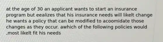 at the age of 30 an applicant wants to start an insurance program but eealizes that his insurance needs will likelt change he wants a policy that can be modified to acoomidate those changes as they occur. awhich of the following policies would ,most likelt fit his needs