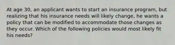 At age 30, an applicant wants to start an insurance program, but realizing that his insurance needs will likely change, he wants a policy that can be modified to accommodate those changes as they occur. Which of the following policies would most likely fit his needs?