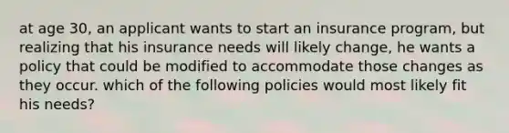 at age 30, an applicant wants to start an insurance program, but realizing that his insurance needs will likely change, he wants a policy that could be modified to accommodate those changes as they occur. which of the following policies would most likely fit his needs?