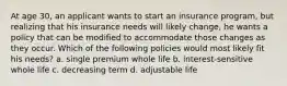 At age 30, an applicant wants to start an insurance program, but realizing that his insurance needs will likely change, he wants a policy that can be modified to accommodate those changes as they occur. Which of the following policies would most likely fit his needs? a. single premium whole life b. interest-sensitive whole life c. decreasing term d. adjustable life