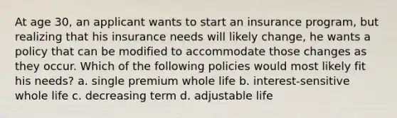 At age 30, an applicant wants to start an insurance program, but realizing that his insurance needs will likely change, he wants a policy that can be modified to accommodate those changes as they occur. Which of the following policies would most likely fit his needs? a. single premium whole life b. interest-sensitive whole life c. decreasing term d. adjustable life