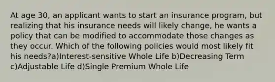 At age 30, an applicant wants to start an insurance program, but realizing that his insurance needs will likely change, he wants a policy that can be modified to accommodate those changes as they occur. Which of the following policies would most likely fit his needs?a)Interest-sensitive Whole Life b)Decreasing Term c)Adjustable Life d)Single Premium Whole Life