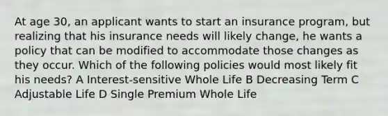 At age 30, an applicant wants to start an insurance program, but realizing that his insurance needs will likely change, he wants a policy that can be modified to accommodate those changes as they occur. Which of the following policies would most likely fit his needs? A Interest-sensitive Whole Life B Decreasing Term C Adjustable Life D Single Premium Whole Life