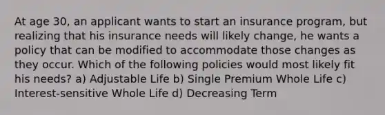 At age 30, an applicant wants to start an insurance program, but realizing that his insurance needs will likely change, he wants a policy that can be modified to accommodate those changes as they occur. Which of the following policies would most likely fit his needs? a) Adjustable Life b) Single Premium Whole Life c) Interest-sensitive Whole Life d) Decreasing Term