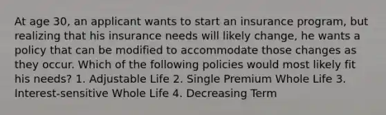 At age 30, an applicant wants to start an insurance program, but realizing that his insurance needs will likely change, he wants a policy that can be modified to accommodate those changes as they occur. Which of the following policies would most likely fit his needs? 1. Adjustable Life 2. Single Premium Whole Life 3. Interest-sensitive Whole Life 4. Decreasing Term