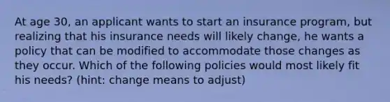 At age 30, an applicant wants to start an insurance program, but realizing that his insurance needs will likely change, he wants a policy that can be modified to accommodate those changes as they occur. Which of the following policies would most likely fit his needs? (hint: change means to adjust)