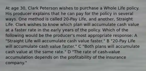 At age 30, Clark Peterson wishes to purchase a Whole Life policy. His producer explains that he can pay for the policy in several ways. One method is called 20-Pay Life, and another, Straight Life. Clark wishes to know which plan will accumulate cash value at a faster rate in the early years of the policy. Which of the following would be the producer's most appropriate response: A "Straight Life will accumulate cash value faster." B "20-Pay Life will accumulate cash value faster." C "Both plans will accumulate cash value at the same rate." D "The rate of cash-value accumulation depends on the profitability of the insurance company."