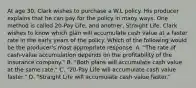 At age 30, Clark wishes to purchase a W.L policy. His producer explains that he can pay for the policy in many ways. One method is called 20-Pay Life, and another, Straight Life. Clark wishes to know which plan will accumulate cash value at a faster rate in the early years of the policy. Which of the following would be the producer's most appropriate response: A. "The rate of cash-value accumulation depends on the profitability of the insurance company." B. "Both plans will accumulate cash value at the same rate." C. "20-Pay Life will accumulate cash value faster." D. "Straight Life will accumulate cash value faster."