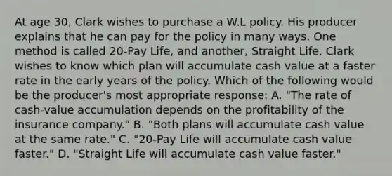 At age 30, Clark wishes to purchase a W.L policy. His producer explains that he can pay for the policy in many ways. One method is called 20-Pay Life, and another, Straight Life. Clark wishes to know which plan will accumulate cash value at a faster rate in the early years of the policy. Which of the following would be the producer's most appropriate response: A. "The rate of cash-value accumulation depends on the profitability of the insurance company." B. "Both plans will accumulate cash value at the same rate." C. "20-Pay Life will accumulate cash value faster." D. "Straight Life will accumulate cash value faster."