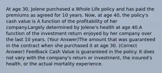 At age 30, Jolene purchased a Whole Life policy and has paid the premiums as agreed for 10 years. Now, at age 40, the policy's cash value is A function of the profitability of her company.Largely determined by Jolene's health at age 40.A function of the investment return enjoyed by her company over the last 10 years. (Your Answer)The amount that was guaranteed in the contract when she purchased it at age 30. (Correct Answer) Feedback Cash Value is guaranteed in the policy. It does not vary with the company's return or investment, the insured's health, or the actual mortality experience.