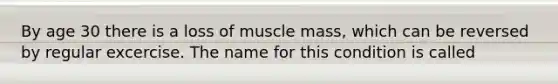 By age 30 there is a loss of muscle mass, which can be reversed by regular excercise. The name for this condition is called