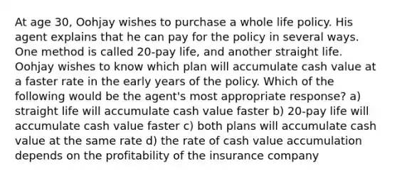 At age 30, Oohjay wishes to purchase a whole life policy. His agent explains that he can pay for the policy in several ways. One method is called 20-pay life, and another straight life. Oohjay wishes to know which plan will accumulate cash value at a faster rate in the early years of the policy. Which of the following would be the agent's most appropriate response? a) straight life will accumulate cash value faster b) 20-pay life will accumulate cash value faster c) both plans will accumulate cash value at the same rate d) the rate of cash value accumulation depends on the profitability of the insurance company