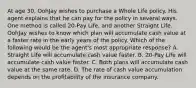 At age 30, OohJay wishes to purchase a Whole Life policy. His agent explains that he can pay for the policy in several ways. One method is called 20-Pay Life, and another Straight Life. OohJay wishes to know which plan will accumulate cash value at a faster rate in the early years of the policy. Which of the following would be the agent's most appropriate response? A. Straight Life will accumulate cash value faster. B. 20-Pay Life will accumulate cash value faster. C. Both plans will accumulate cash value at the same rate. D. The rate of cash value accumulation depends on the profitability of the insurance company.