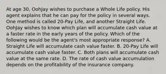 At age 30, OohJay wishes to purchase a Whole Life policy. His agent explains that he can pay for the policy in several ways. One method is called 20-Pay Life, and another Straight Life. OohJay wishes to know which plan will accumulate cash value at a faster rate in the early years of the policy. Which of the following would be the agent's most appropriate response? A. Straight Life will accumulate cash value faster. B. 20-Pay Life will accumulate cash value faster. C. Both plans will accumulate cash value at the same rate. D. The rate of cash value accumulation depends on the profitability of the insurance company.