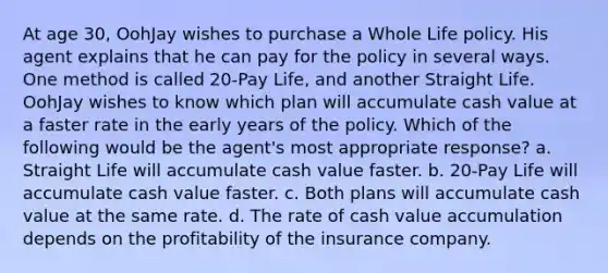 At age 30, OohJay wishes to purchase a Whole Life policy. His agent explains that he can pay for the policy in several ways. One method is called 20-Pay Life, and another Straight Life. OohJay wishes to know which plan will accumulate cash value at a faster rate in the early years of the policy. Which of the following would be the agent's most appropriate response? a. Straight Life will accumulate cash value faster. b. 20-Pay Life will accumulate cash value faster. c. Both plans will accumulate cash value at the same rate. d. The rate of cash value accumulation depends on the profitability of the insurance company.