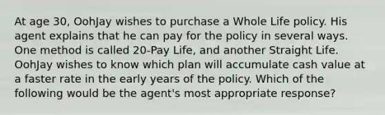 At age 30, OohJay wishes to purchase a Whole Life policy. His agent explains that he can pay for the policy in several ways. One method is called 20-Pay Life, and another Straight Life. OohJay wishes to know which plan will accumulate cash value at a faster rate in the early years of the policy. Which of the following would be the agent's most appropriate response?