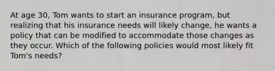 At age 30, Tom wants to start an insurance program, but realizing that his insurance needs will likely change, he wants a policy that can be modified to accommodate those changes as they occur. Which of the following policies would most likely fit Tom's needs?