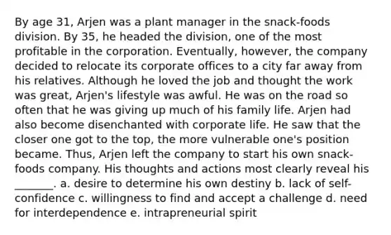 By age 31, Arjen was a plant manager in the snack-foods division. By 35, he headed the division, one of the most profitable in the corporation. Eventually, however, the company decided to relocate its corporate offices to a city far away from his relatives. Although he loved the job and thought the work was great, Arjen's lifestyle was awful. He was on the road so often that he was giving up much of his family life. Arjen had also become disenchanted with corporate life. He saw that the closer one got to the top, the more vulnerable one's position became. Thus, Arjen left the company to start his own snack-foods company. His thoughts and actions most clearly reveal his _______. a. desire to determine his own destiny b. lack of self-confidence c. willingness to find and accept a challenge d. need for interdependence e. intrapreneurial spirit