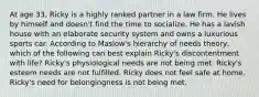 At age 33, Ricky is a highly ranked partner in a law firm. He lives by himself and doesn't find the time to socialize. He has a lavish house with an elaborate security system and owns a luxurious sports car. According to Maslow's hierarchy of needs theory, which of the following can best explain Ricky's discontentment with life? Ricky's physiological needs are not being met. Ricky's esteem needs are not fulfilled. Ricky does not feel safe at home. Ricky's need for belongingness is not being met.