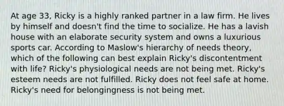 At age 33, Ricky is a highly ranked partner in a law firm. He lives by himself and doesn't find the time to socialize. He has a lavish house with an elaborate security system and owns a luxurious sports car. According to Maslow's hierarchy of needs theory, which of the following can best explain Ricky's discontentment with life? Ricky's physiological needs are not being met. Ricky's esteem needs are not fulfilled. Ricky does not feel safe at home. Ricky's need for belongingness is not being met.