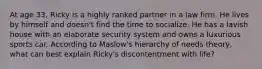 At age 33, Ricky is a highly ranked partner in a law firm. He lives by himself and doesn't find the time to socialize. He has a lavish house with an elaborate security system and owns a luxurious sports car. According to Maslow's hierarchy of needs theory, what can best explain Ricky's discontentment with life?