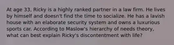 At age 33, Ricky is a highly ranked partner in a law firm. He lives by himself and doesn't find the time to socialize. He has a lavish house with an elaborate security system and owns a luxurious sports car. According to Maslow's hierarchy of needs theory, what can best explain Ricky's discontentment with life?