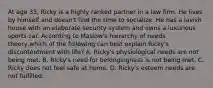 At age 33, Ricky is a highly ranked partner in a law firm. He lives by himself and doesn't find the time to socialize. He has a lavish house with an elaborate security system and owns a luxurious sports car. According to Maslow's hierarchy of needs theory,which of the following can best explain Ricky's discontentment with life? A. Ricky's physiological needs are not being met. B. Ricky's need for belongingness is not being met. C. Ricky does not feel safe at home. D. Ricky's esteem needs are not fulfilled.