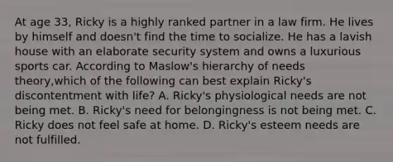 At age 33, Ricky is a highly ranked partner in a law firm. He lives by himself and doesn't find the time to socialize. He has a lavish house with an elaborate security system and owns a luxurious sports car. According to Maslow's hierarchy of needs theory,which of the following can best explain Ricky's discontentment with life? A. Ricky's physiological needs are not being met. B. Ricky's need for belongingness is not being met. C. Ricky does not feel safe at home. D. Ricky's esteem needs are not fulfilled.