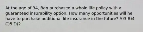 At the age of 34, Ben purchased a whole life policy with a guaranteed insurability option. How many opportunities will he have to purchase additional life insurance in the future? A)3 B)4 C)5 D)2