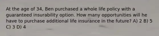 At the age of 34, Ben purchased a whole life policy with a guaranteed insurability option. How many opportunities will he have to purchase additional life insurance in the future? A) 2 B) 5 C) 3 D) 4