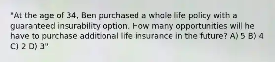 "At the age of 34, Ben purchased a whole life policy with a guaranteed insurability option. How many opportunities will he have to purchase additional life insurance in the future? A) 5 B) 4 C) 2 D) 3"