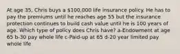 At age 35, Chris buys a 100,000 life insurance policy. He has to pay the premiums until he reaches age 55 but the insurance protection continues to build cash value until he is 100 years of age. Which type of policy does Chris have? a-Endowment at age 65 b-30 pay whole life c-Paid-up at 65 d-20 year limited pay whole life